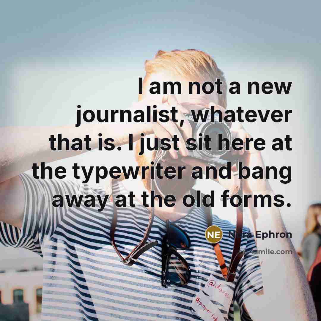 “I am not a new journalist, whatever that is. I just sit here at the typewriter and bang away at the old forms.” quote by Nora Ephron