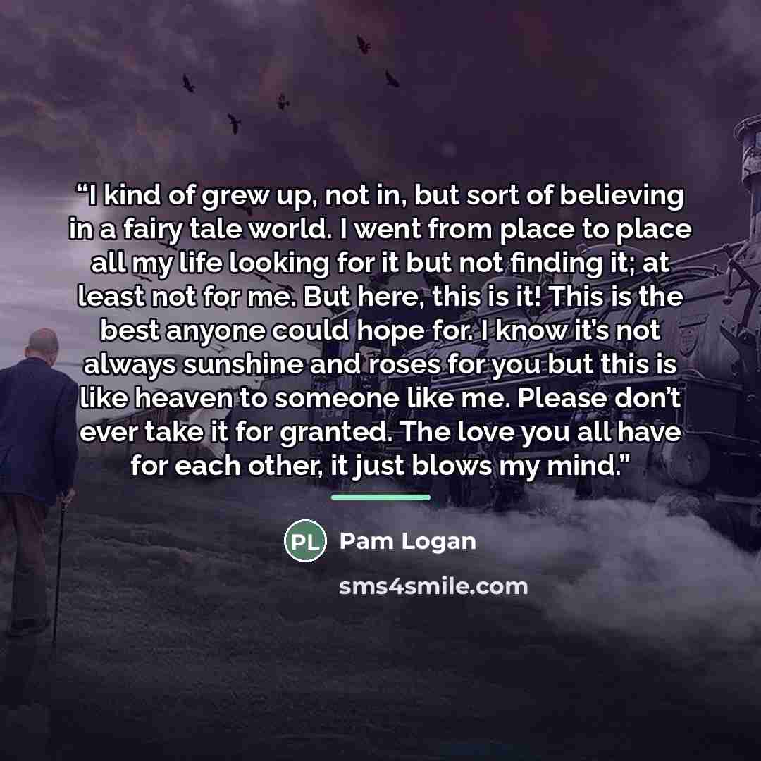 “I kind of grew up, not in, but sort of believing in a fairy tale world. I went from place to place all my life looking for it but not finding it; at least not for me. But here, this is it! This is the best anyone could hope for. I know it’s not always sunshine and roses for you but this is like…” quote by Pam Logan