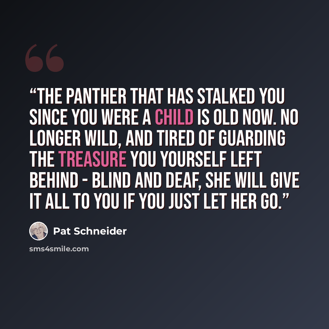 “The panther that has stalked you since you were a child is old now. No longer wild, and tired of guarding the treasure you yourself left behind - blind and deaf, she will give it all to you if you just let her go.” quote by Pat Schneider