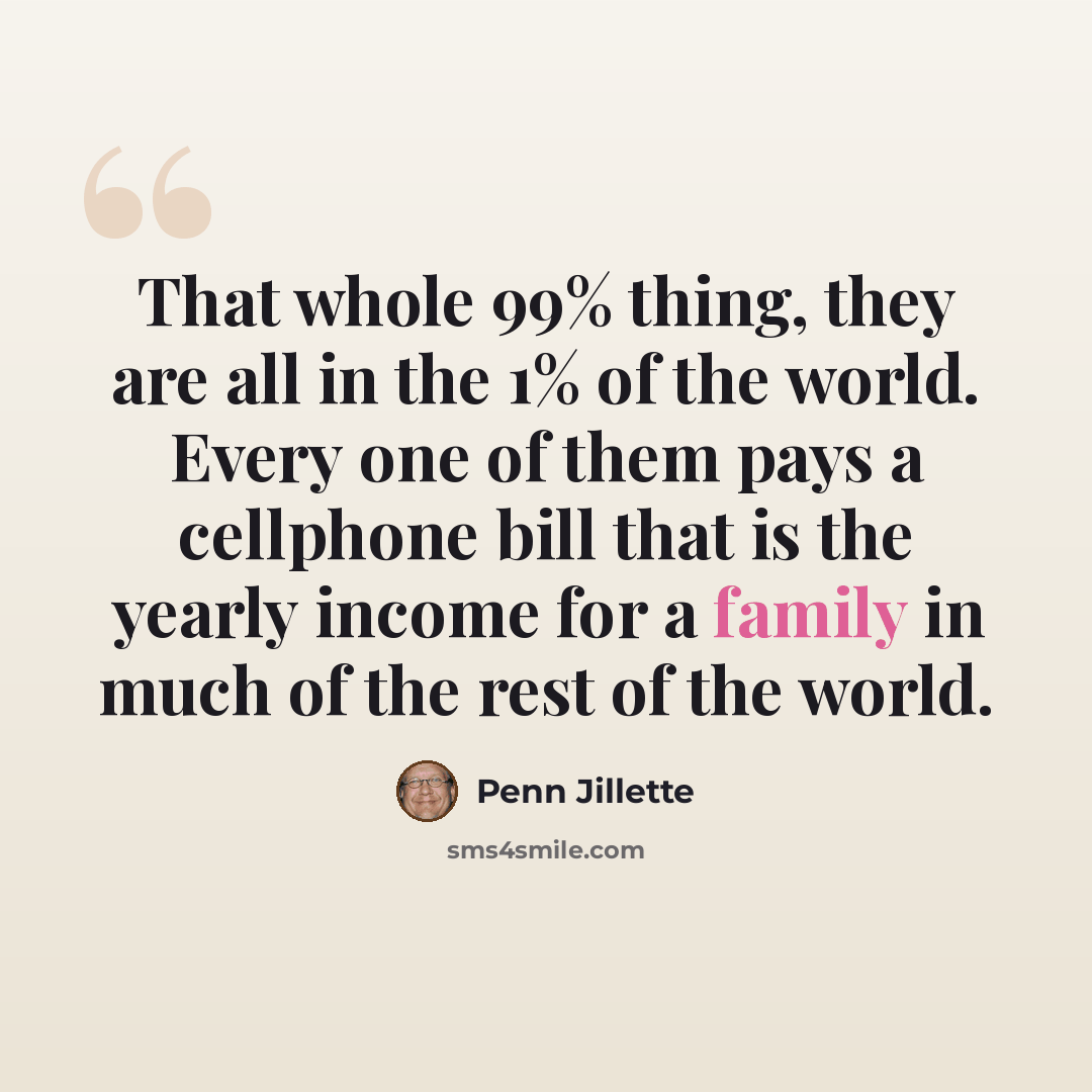 “That whole 99% thing, they are all in the 1% of the world. Every one of them pays a cellphone bill that is the yearly income for a family in much of the rest of the world.” quote by Penn Jillette