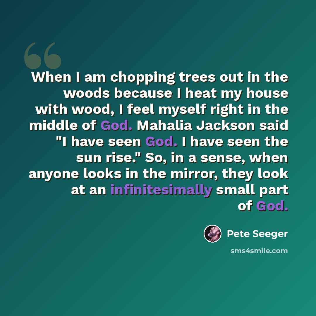 “When I am chopping trees out in the woods because I heat my house with wood, I feel myself right in the middle of God. Mahalia Jackson said "I have seen God. I have seen the sun rise." So, in a sense, when anyone looks in the mirror, they look at an infinitesimally small part of God.” quote by Pete Seeger