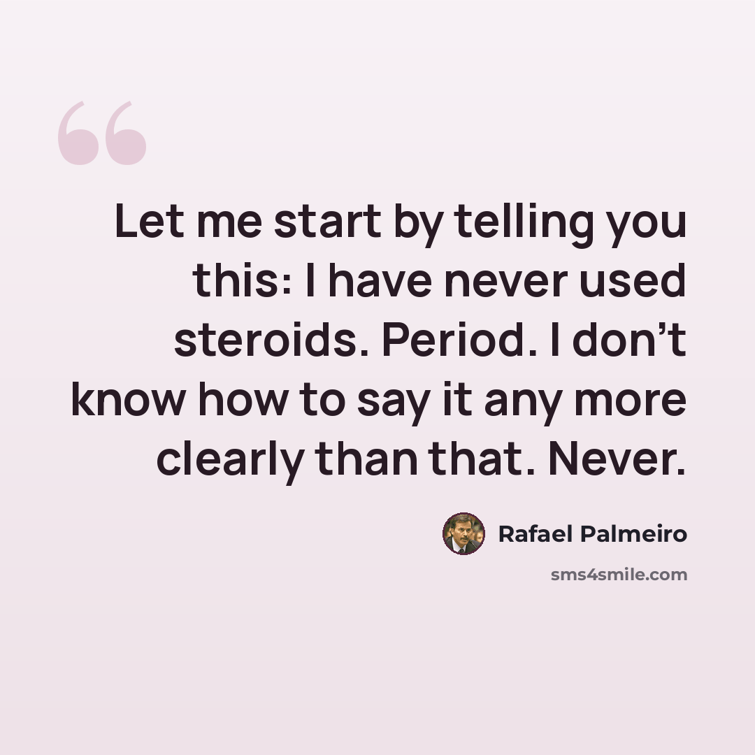 “Let me start by telling you this: I have never used steroids. Period. I don't know how to say it any more clearly than that. Never.” quote by Rafael Palmeiro