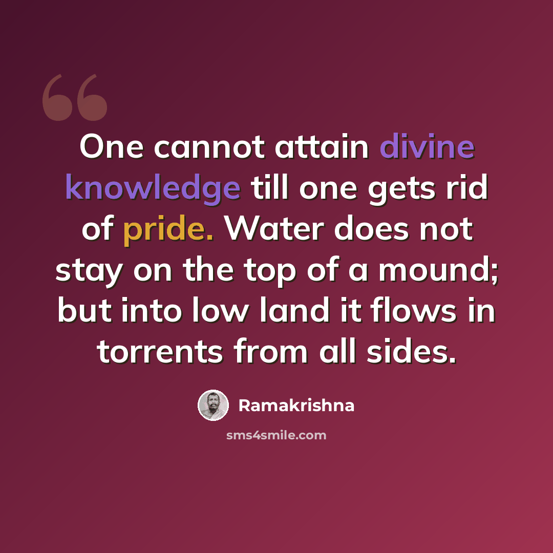 “One cannot attain divine knowledge till one gets rid of pride. Water does not stay on the top of a mound; but into low land it flows in torrents from all sides.” quote by Ramakrishna