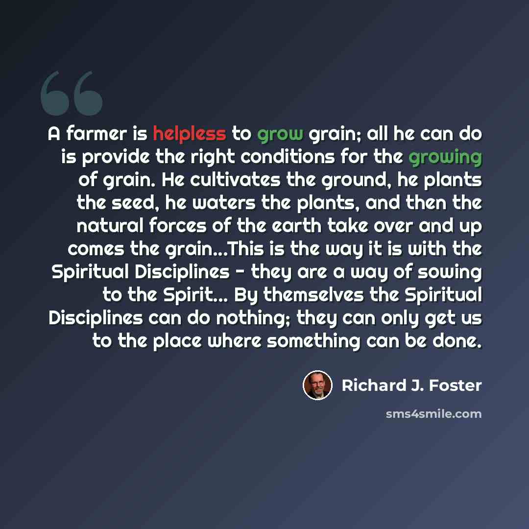 “A farmer is helpless to grow grain; all he can do is provide the right conditions for the growing of grain. He cultivates the ground, he plants the seed, he waters the plants, and then the natural forces of the earth take over and up comes the grain...This is the way it is with the Spiritual…” quote by Richard J. Foster