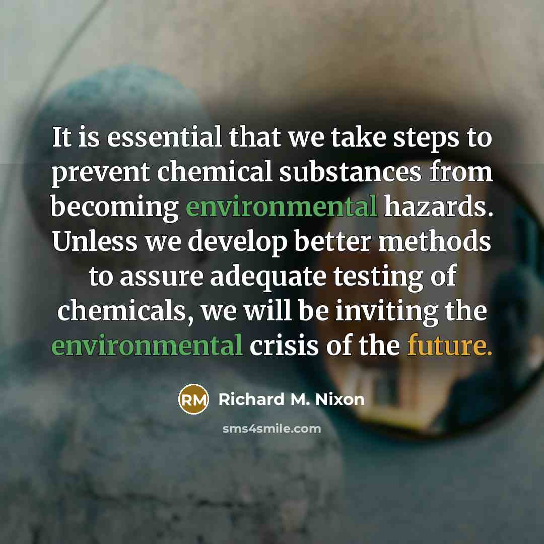 “It is essential that we take steps to prevent chemical substances from becoming environmental hazards. Unless we develop better methods to assure adequate testing of chemicals, we will be inviting the environmental crisis of the future.” quote by Richard M. Nixon