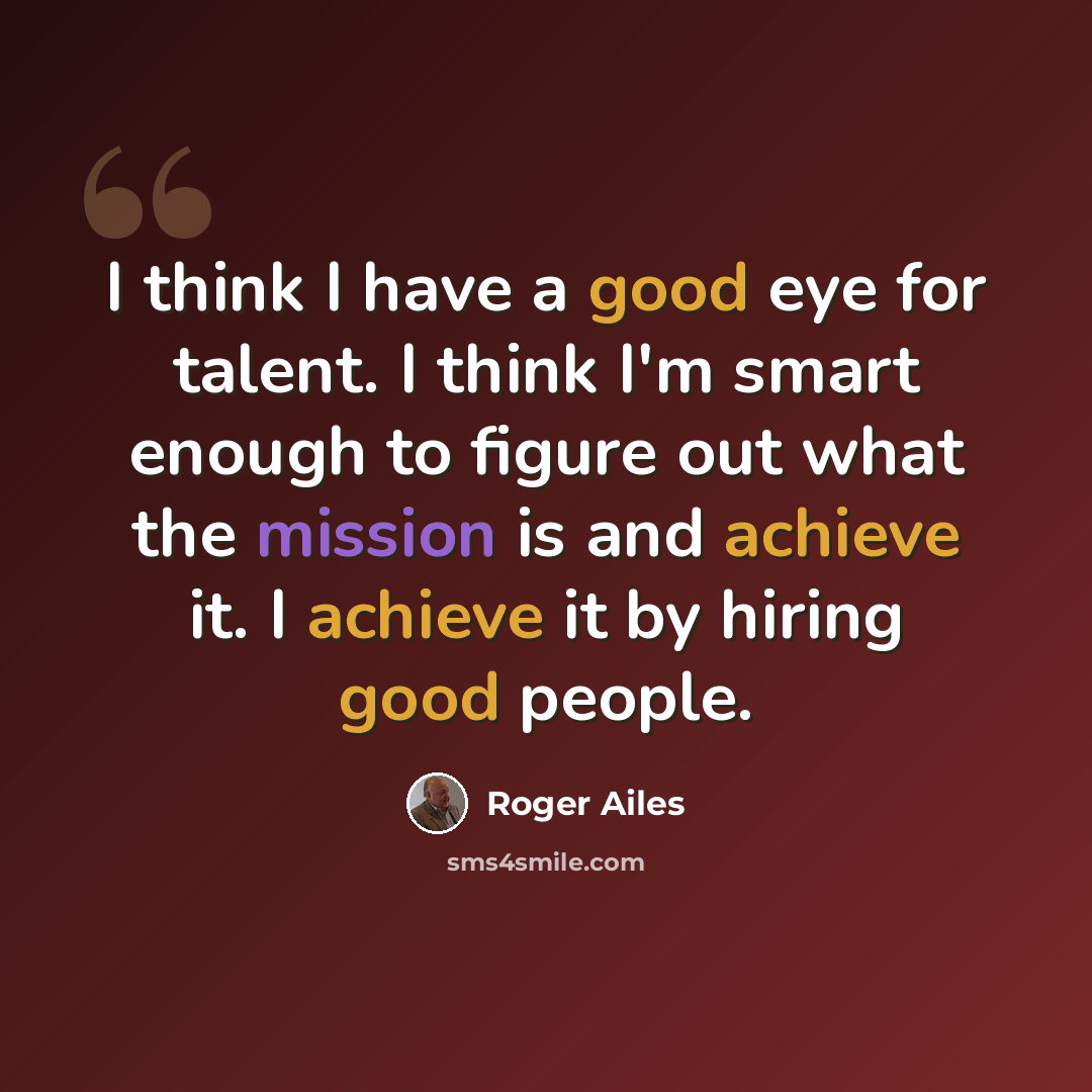 “I think I have a good eye for talent. I think I'm smart enough to figure out what the mission is and achieve it. I achieve it by hiring good people.” quote by Roger Ailes