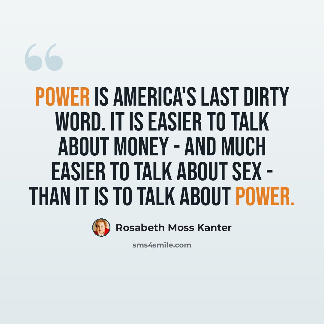 “Power is America's last dirty word. It is easier to talk about money - and much easier to talk about sex - than it is to talk about power.” quote by Rosabeth Moss Kanter