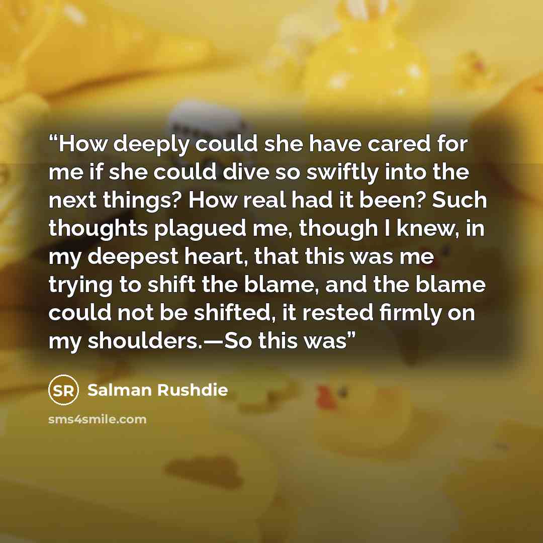 “How deeply could she have cared for me if she could dive so swiftly into the next things? How real had it been? Such thoughts plagued me, though I knew, in my deepest heart, that this was me trying to shift the blame, and the blame could not be shifted, it rested firmly on my shoulders.—So this was” quote by Salman Rushdie