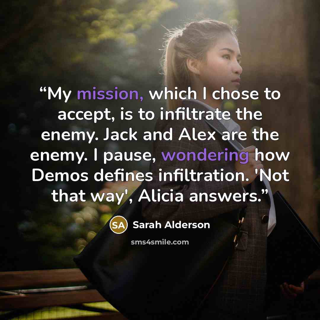 “My mission, which I chose to accept, is to infiltrate the enemy. Jack and Alex are the enemy. I pause, wondering how Demos defines infiltration. 'Not that way', Alicia answers.” quote by Sarah Alderson