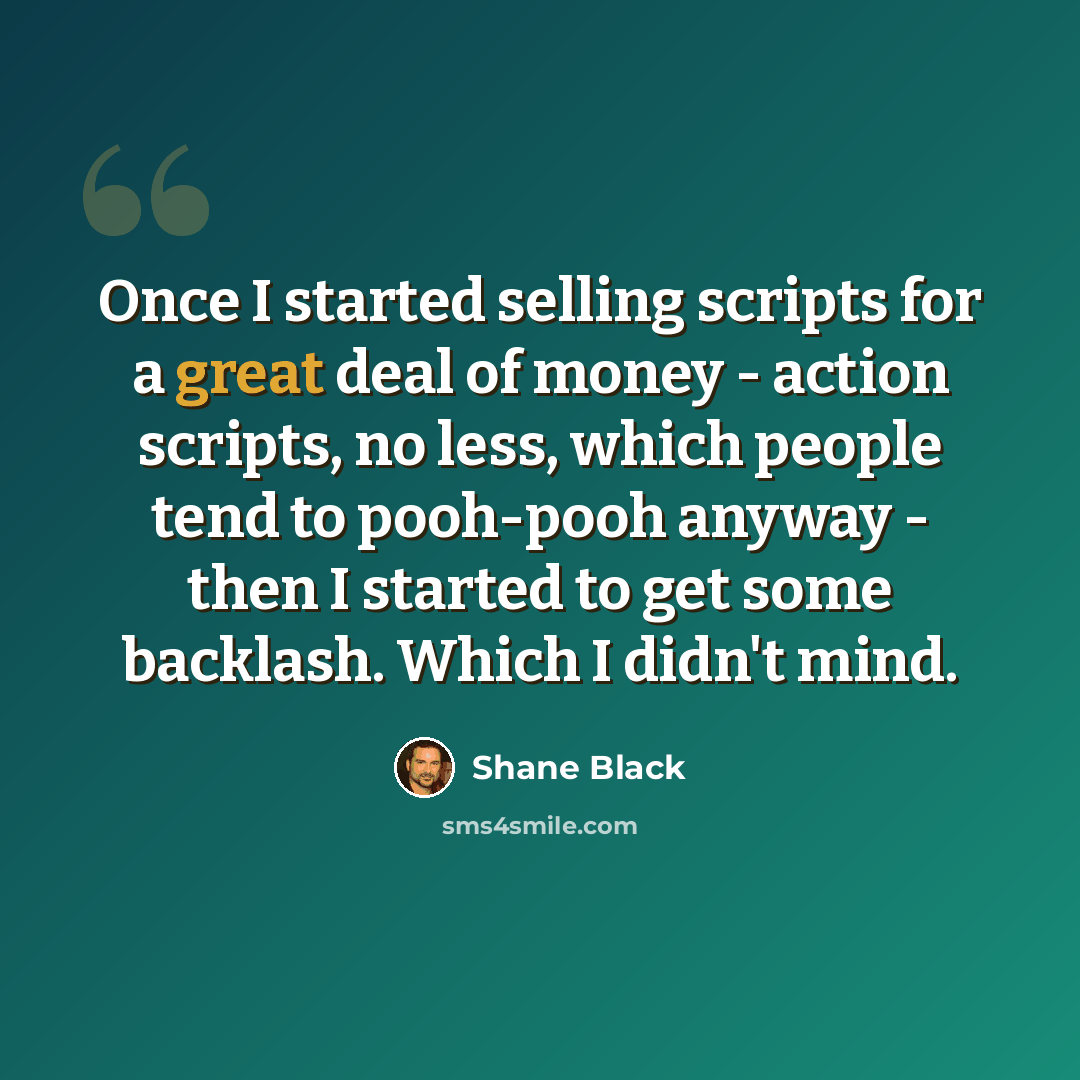 “Once I started selling scripts for a great deal of money - action scripts, no less, which people tend to pooh-pooh anyway - then I started to get some backlash. Which I didn't mind.” quote by Shane Black