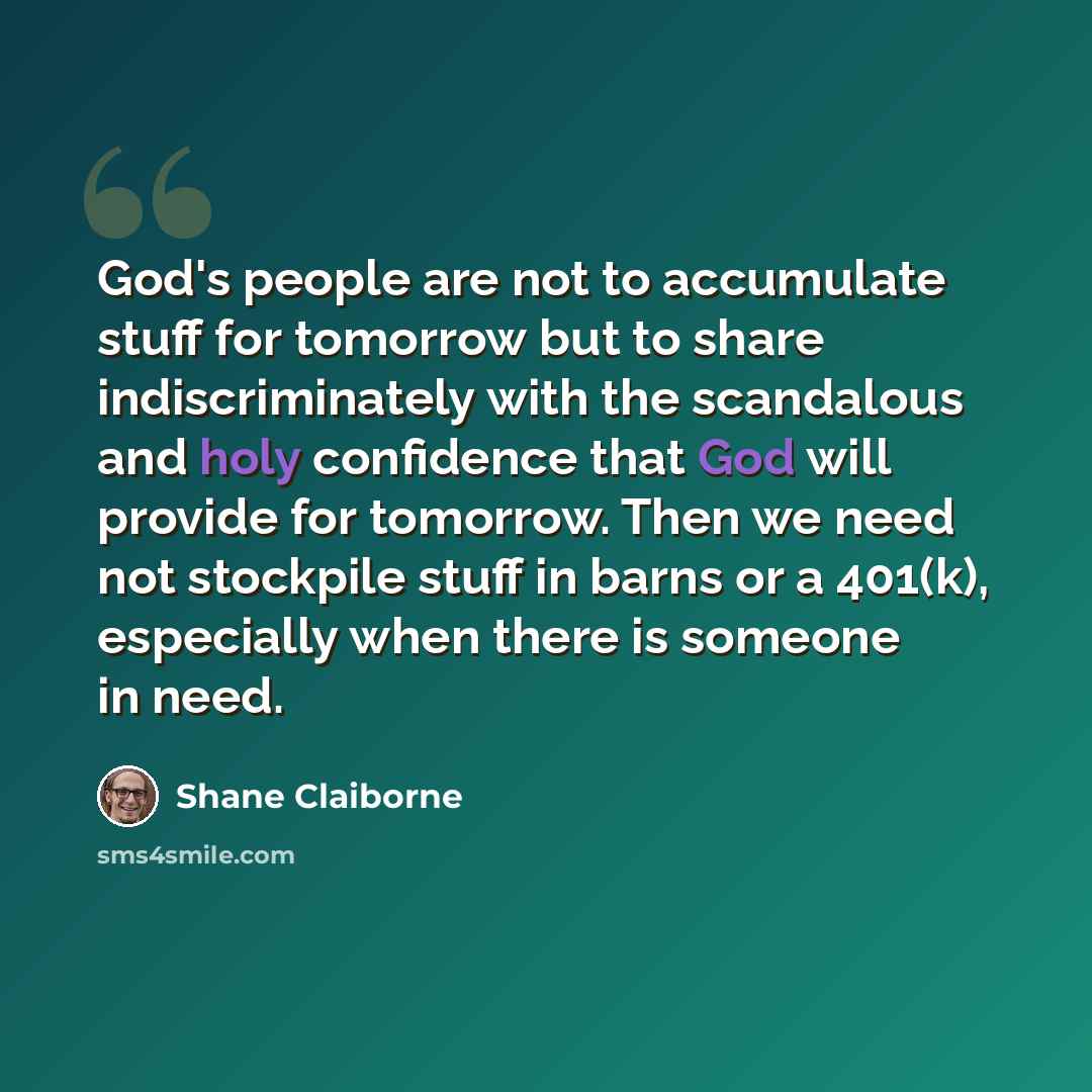“God's people are not to accumulate stuff for tomorrow but to share indiscriminately with the scandalous and holy confidence that God will provide for tomorrow. Then we need not stockpile stuff in barns or a 401(k), especially when there is someone in need.” quote by Shane Claiborne