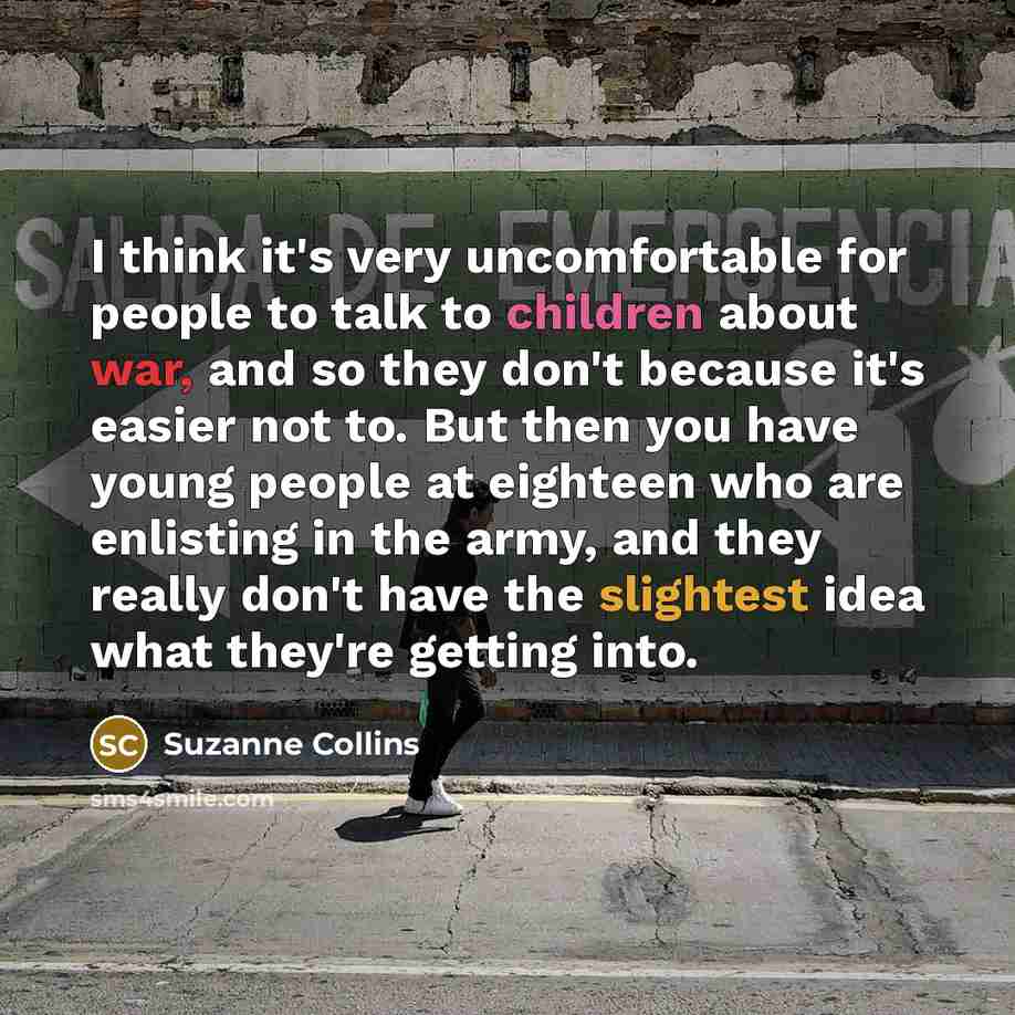 “I think it's very uncomfortable for people to talk to children about war, and so they don't because it's easier not to. But then you have young people at eighteen who are enlisting in the army, and they really don't have the slightest idea what they're getting into.” quote by Suzanne Collins