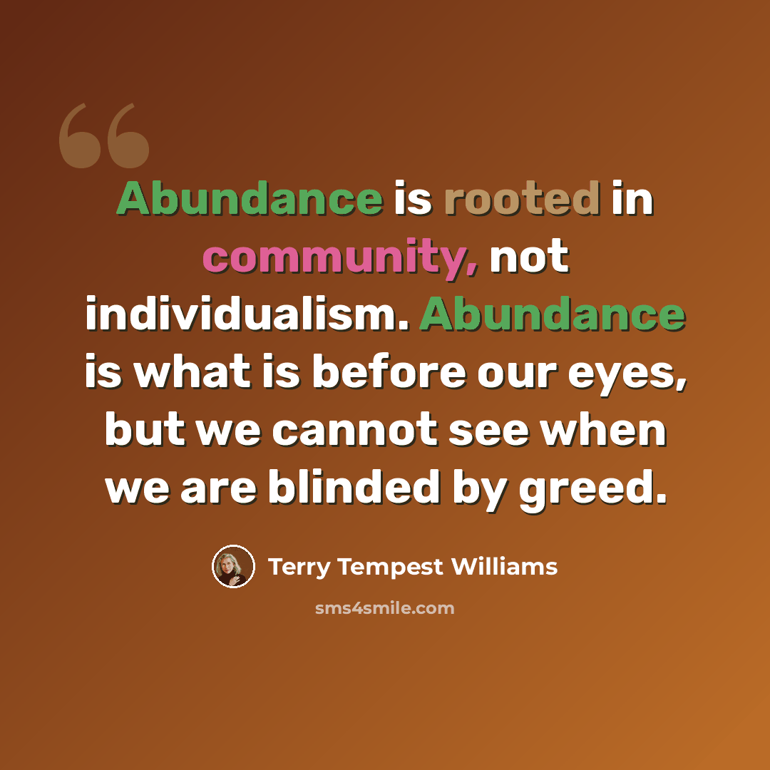 “Abundance is rooted in community, not individualism. Abundance is what is before our eyes, but we cannot see when we are blinded by greed.” quote by Terry Tempest Williams