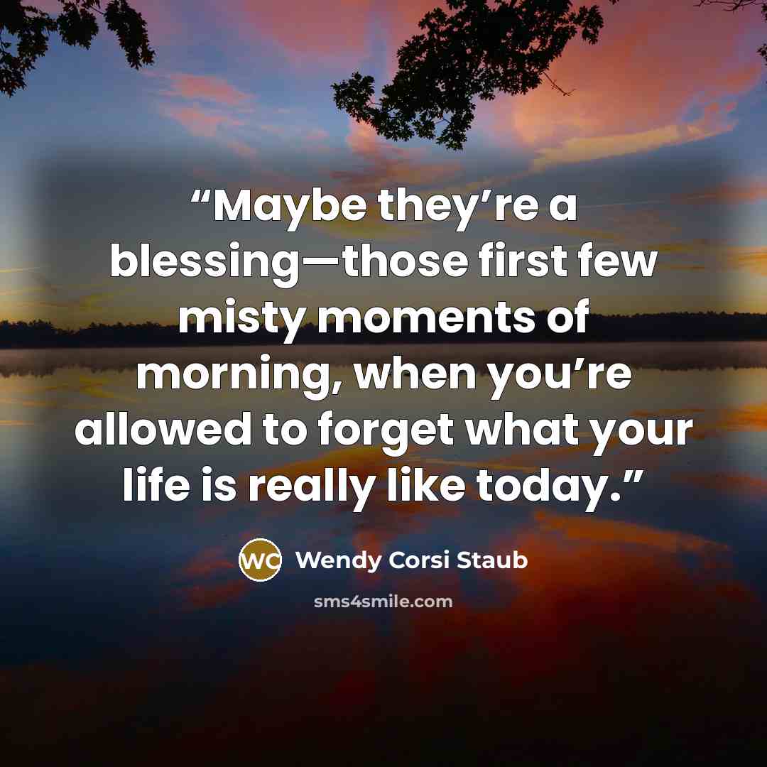 “Maybe they’re a blessing—those first few misty moments of morning, when you’re allowed to forget what your life is really like today.” quote by Wendy Corsi Staub