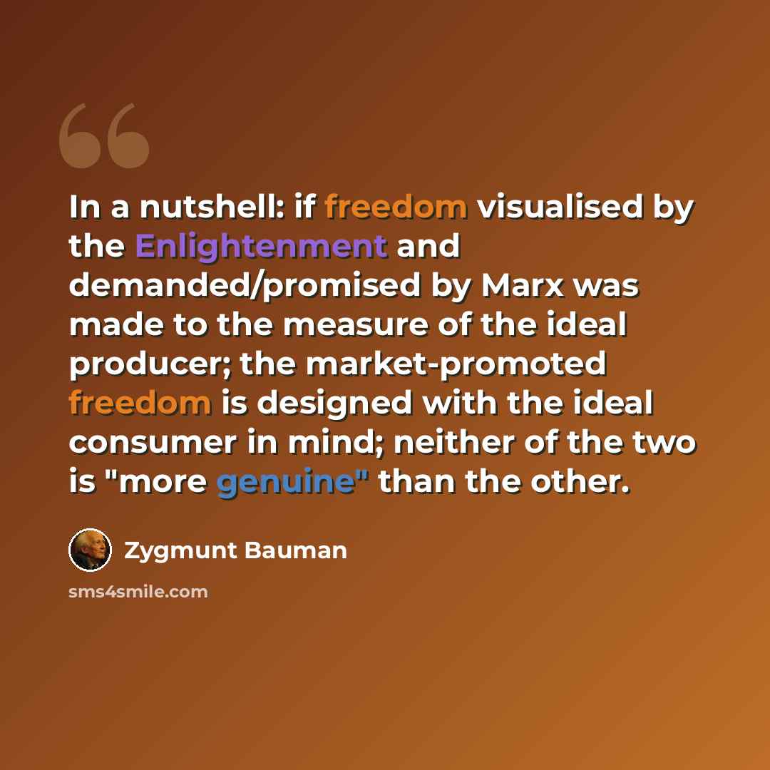 “In a nutshell: if freedom visualised by the Enlightenment and demanded/promised by Marx was made to the measure of the ideal producer; the market-promoted freedom is designed with the ideal consumer in mind; neither of the two is "more genuine" than the other.” quote by Zygmunt Bauman