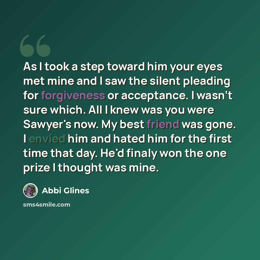 “As I took a step toward him your eyes met mine and I saw the silent pleading for forgiveness or acceptance. I wasn't sure which. All I knew was you were Sawyer's now. My best friend was gone. I envied him and hated him for the first time that day. He'd finaly won the one prize I thought was mine.” quote by Abbi Glines