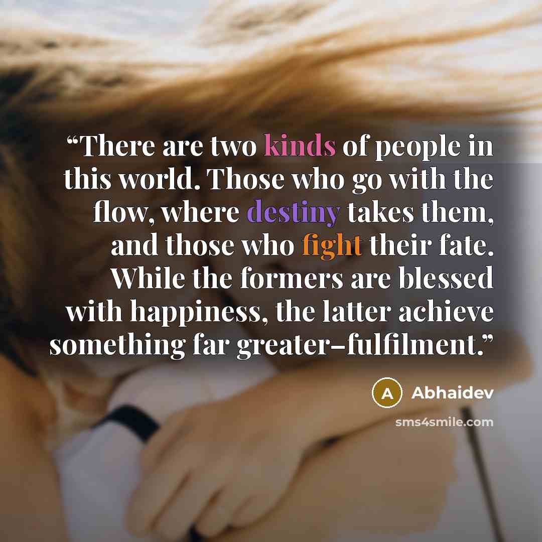 “There are two kinds of people in this world. Those who go with the flow, where destiny takes them, and those who fight their fate. While the formers are blessed with happiness, the latter achieve something far greater–fulfilment.” quote by Abhaidev