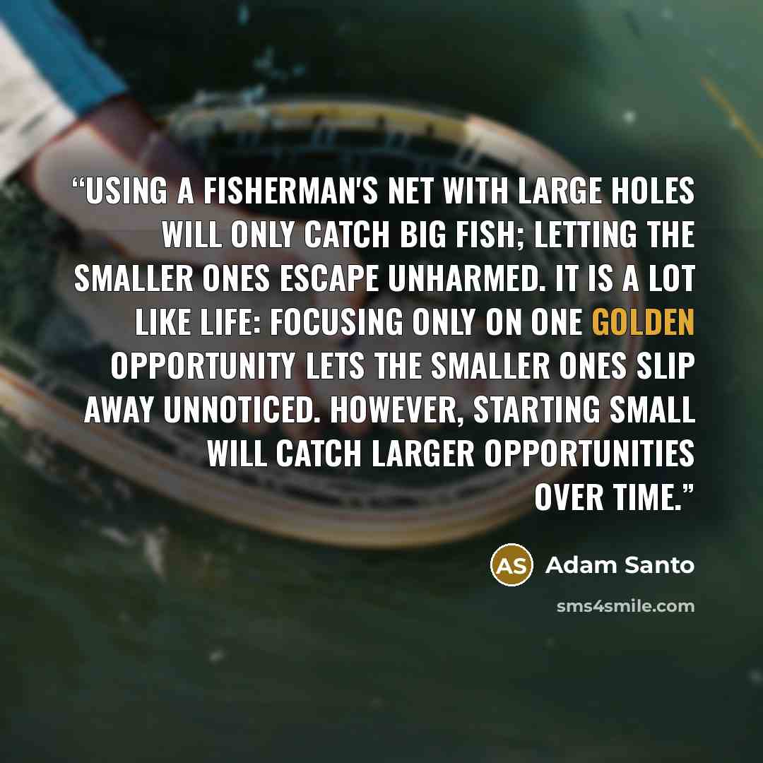 “Using a fisherman's net with large holes will only catch big fish; letting the smaller ones escape unharmed. It is a lot like life: focusing only on one golden opportunity lets the smaller ones slip away unnoticed. However, starting small will catch larger opportunities over time.” quote by Adam Santo