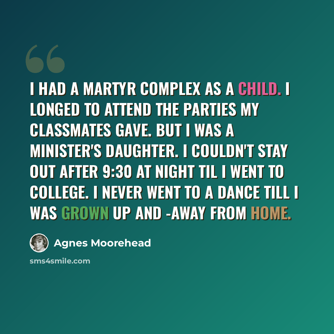 “I had a martyr complex as a child. I longed to attend the parties my classmates gave. But I was a minister's daughter. I couldn't stay out after 9:30 at night til I went to college. I never went to a dance till I was grown up and -away from home.” quote by Agnes Moorehead