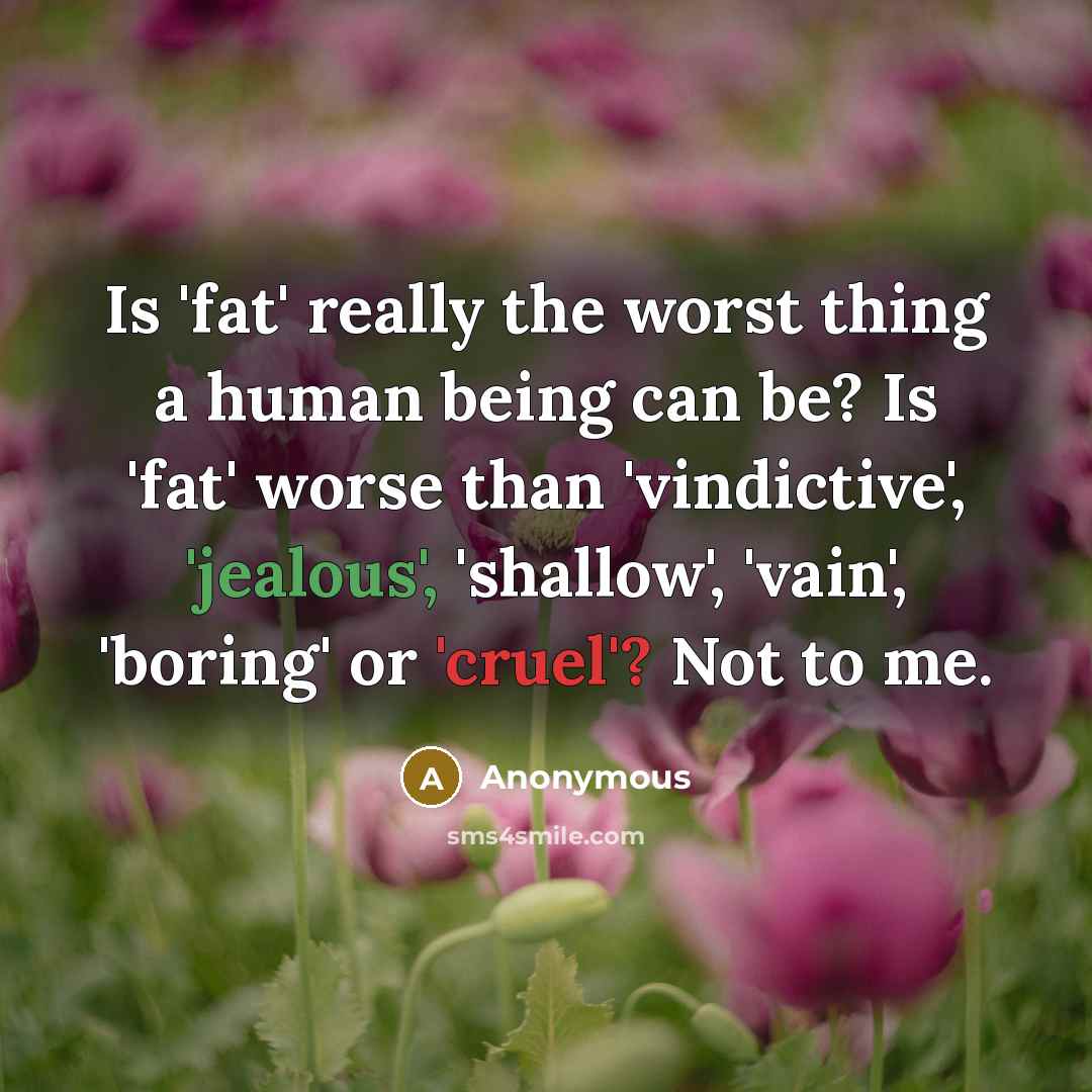 “Is 'fat' really the worst thing a human being can be? Is 'fat' worse than 'vindictive', 'jealous', 'shallow', 'vain', 'boring' or 'cruel'? Not to me.” quote by Anonymous