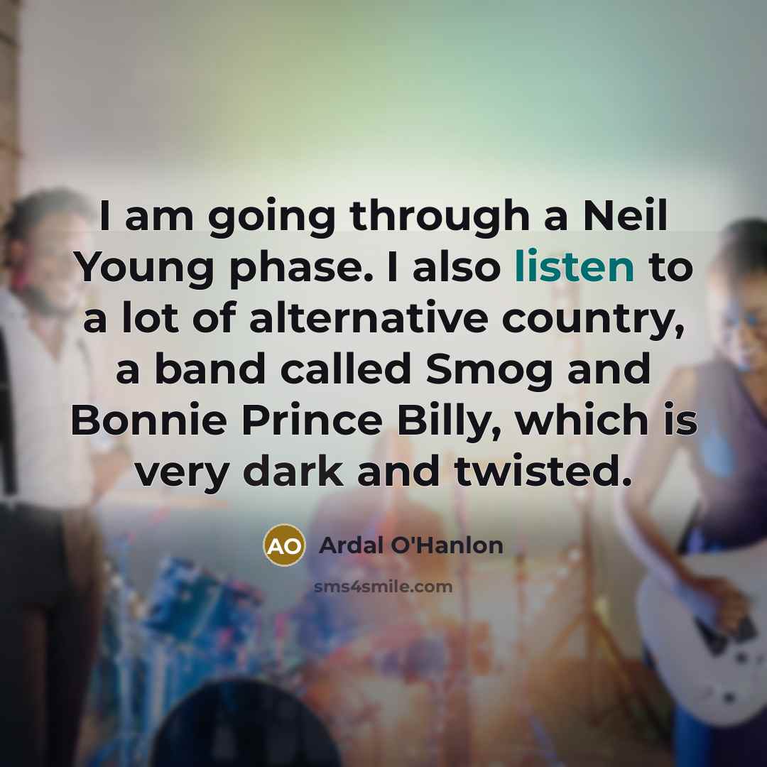 “I am going through a Neil Young phase. I also listen to a lot of alternative country, a band called Smog and Bonnie Prince Billy, which is very dark and twisted.” quote by Ardal O'Hanlon