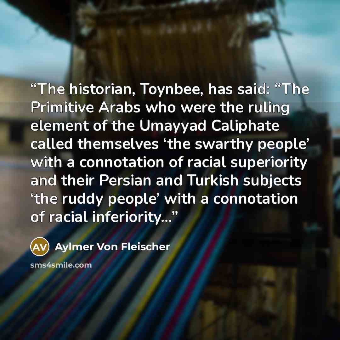 “The historian, Toynbee, has said: “The Primitive Arabs who were the ruling element of the Umayyad Caliphate called themselves ‘the swarthy people’ with a connotation of racial superiority and their Persian and Turkish subjects ‘the ruddy people’ with a connotation of racial inferiority…” quote by Aylmer Von Fleischer