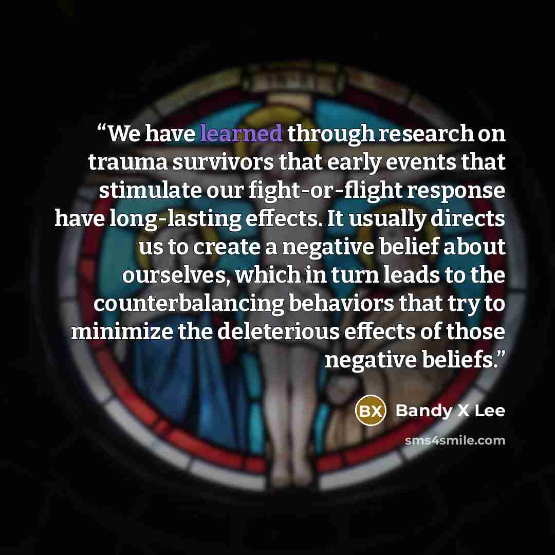 “We have learned through research on trauma survivors that early events that stimulate our fight-or-flight response have long-lasting effects. It usually directs us to create a negative belief about ourselves, which in turn leads to the counterbalancing behaviors that try to minimize the…” quote by Bandy X Lee