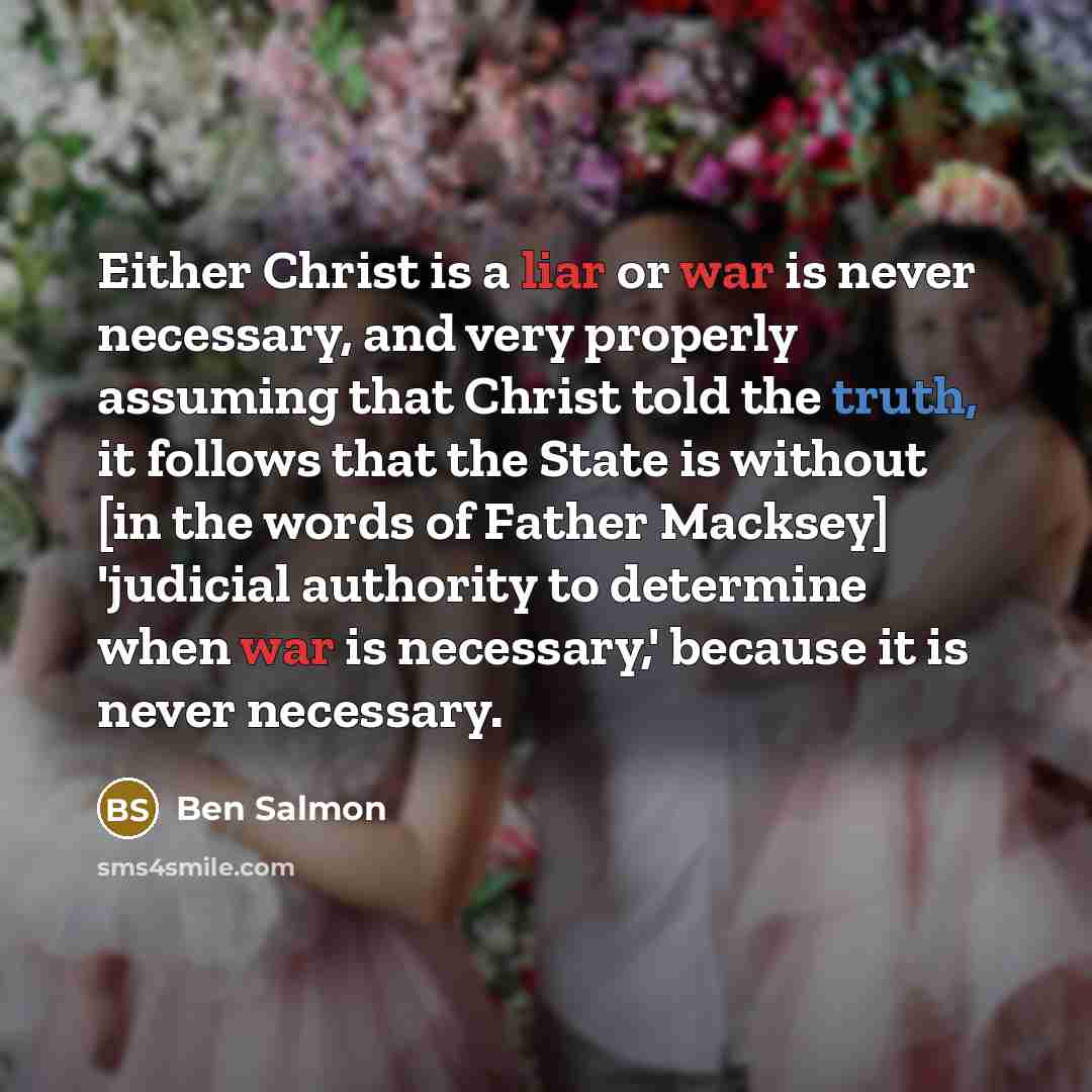 “Either Christ is a liar or war is never necessary, and very properly assuming that Christ told the truth, it follows that the State is without [in the words of Father Macksey] 'judicial authority to determine when war is necessary,' because it is never necessary.” quote by Ben Salmon