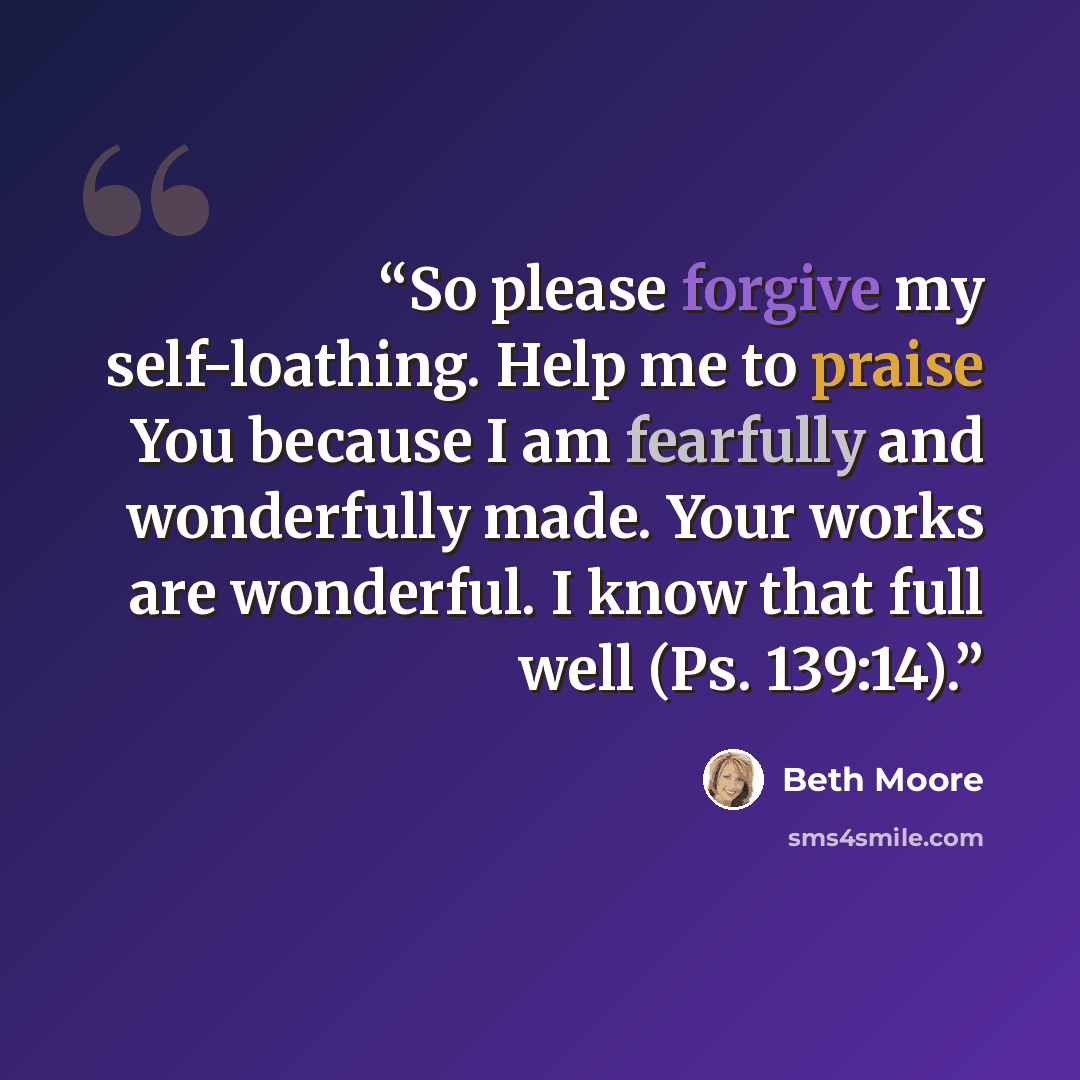 “So please forgive my self-loathing. Help me to praise You because I am fearfully and wonderfully made. Your works are wonderful. I know that full well (Ps. 139:14).” quote by Beth Moore