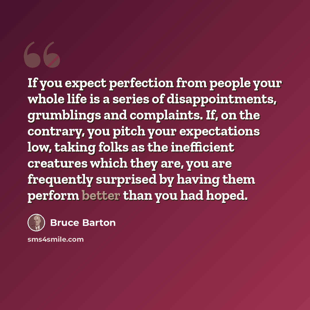“If you expect perfection from people your whole life is a series of disappointments, grumblings and complaints. If, on the contrary, you pitch your expectations low, taking folks as the inefficient creatures which they are, you are frequently surprised by having them perform better than you had…” quote by Bruce Barton