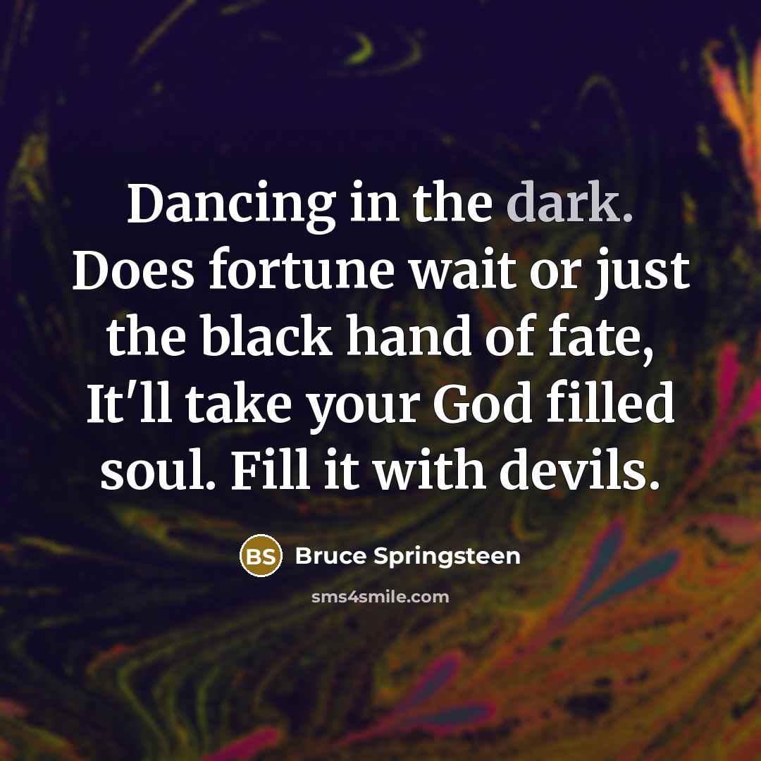 “Dancing in the dark. Does fortune wait or just the black hand of fate, It'll take your God filled soul. Fill it with devils.” quote by Bruce Springsteen