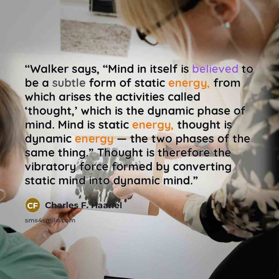 “Walker says, “Mind in itself is believed to be a subtle form of static energy, from which arises the activities called ‘thought,’ which is the dynamic phase of mind. Mind is static energy, thought is dynamic energy — the two phases of the same thing.” Thought is therefore the vibratory force…” quote by Charles F. Haanel