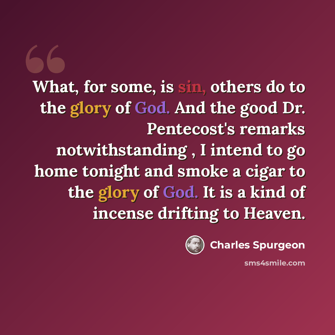 “What, for some, is sin, others do to the glory of God. And the good Dr. Pentecost's remarks notwithstanding , I intend to go home tonight and smoke a cigar to the glory of God. It is a kind of incense drifting to Heaven.” quote by Charles Spurgeon