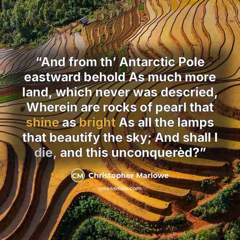 “And from th’ Antarctic Pole eastward behold As much more land, which never was descried, Wherein are rocks of pearl that shine as bright As all the lamps that beautify the sky; And shall I die, and this unconquerèd?” quote by Christopher Marlowe