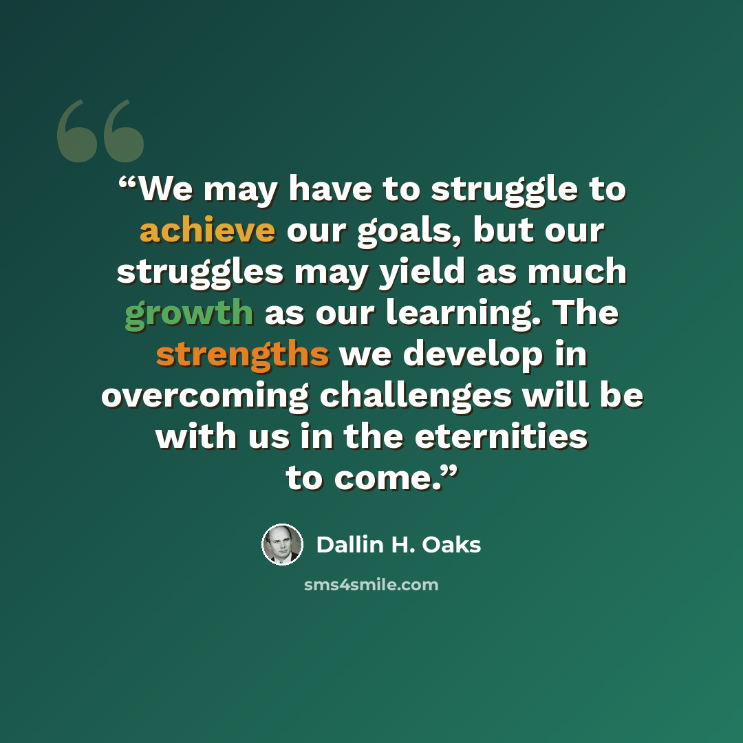 “We may have to struggle to achieve our goals, but our struggles may yield as much growth as our learning. The strengths we develop in overcoming challenges will be with us in the eternities to come.” quote by Dallin H. Oaks