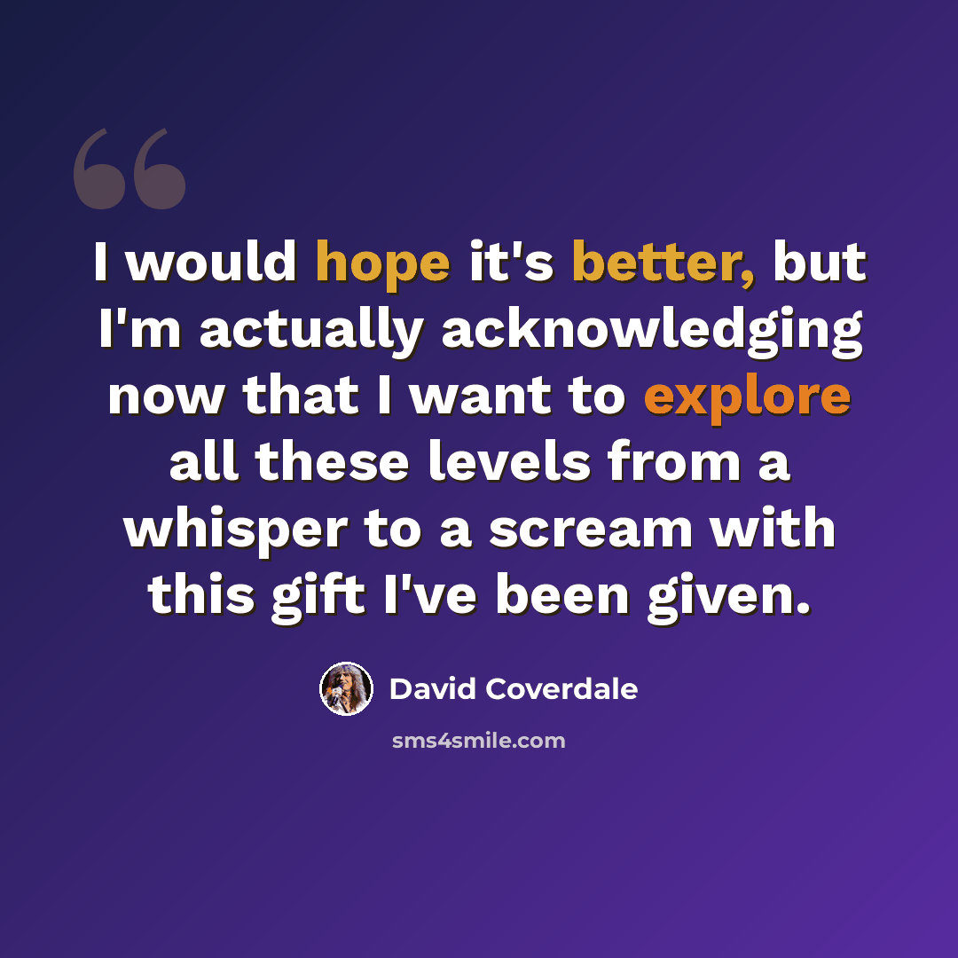 “I would hope it's better, but I'm actually acknowledging now that I want to explore all these levels from a whisper to a scream with this gift I've been given.” quote by David Coverdale