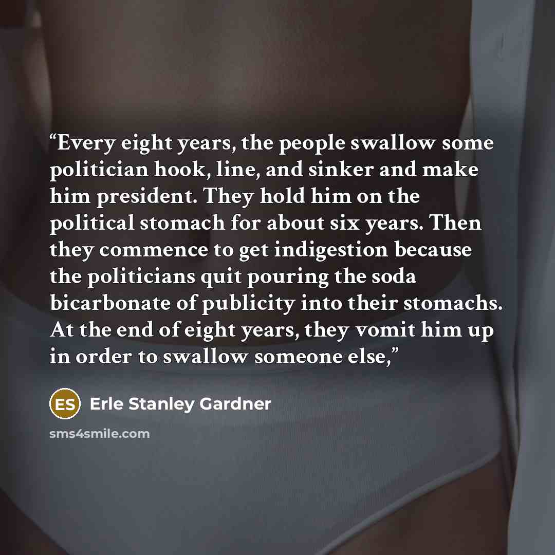 “Every eight years, the people swallow some politician hook, line, and sinker and make him president. They hold him on the political stomach for about six years. Then they commence to get indigestion because the politicians quit pouring the soda bicarbonate of publicity into their stomachs. At the…” quote by Erle Stanley Gardner