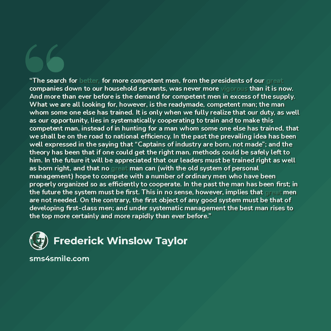 “The search for better, for more competent men, from the presidents of our great companies down to our household servants, was never more vigorous than it is now. And more than ever before is the demand for competent men in excess of the supply. What we are all looking for, however, is the…” quote by Frederick Winslow Taylor