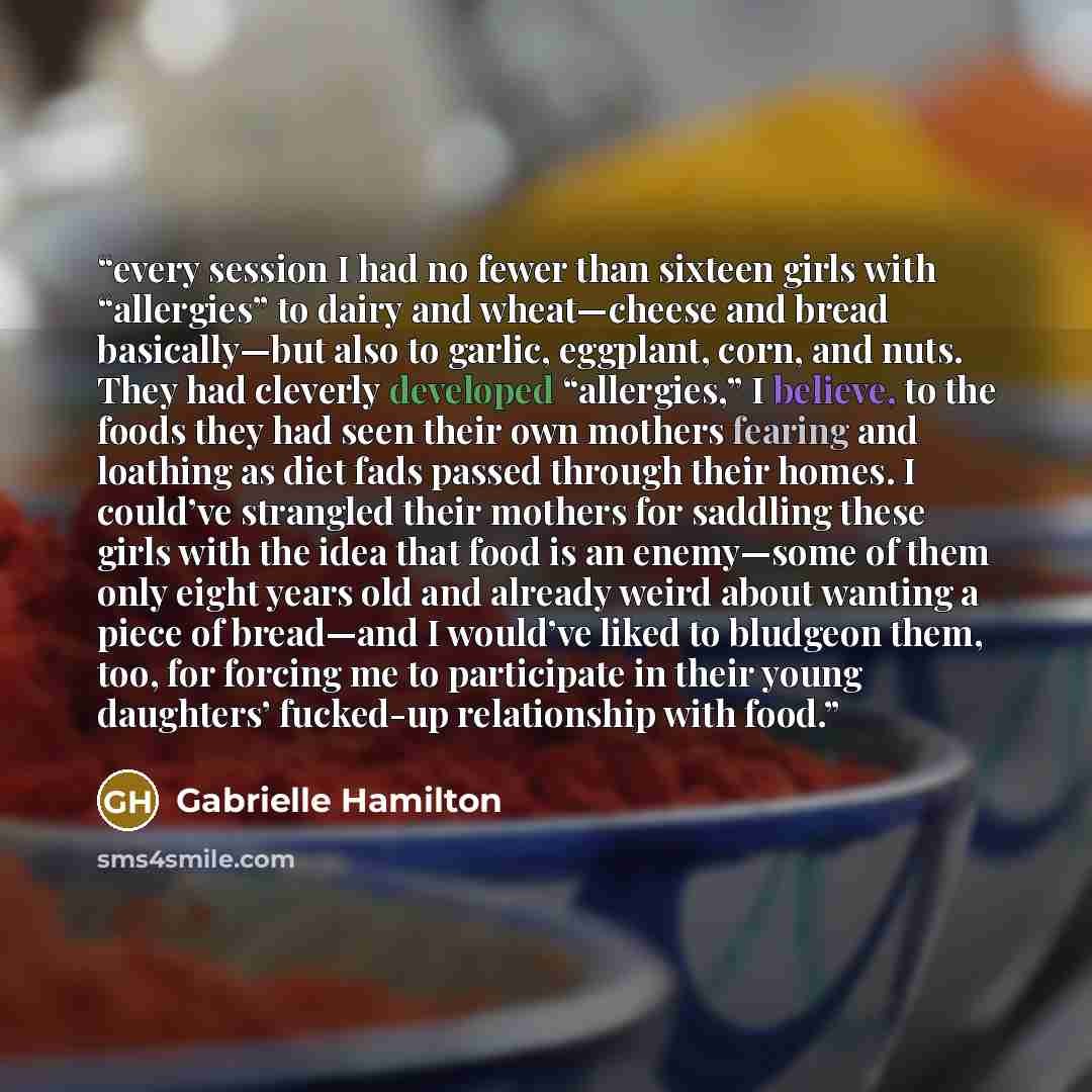 “every session I had no fewer than sixteen girls with “allergies” to dairy and wheat—cheese and bread basically—but also to garlic, eggplant, corn, and nuts. They had cleverly developed “allergies,” I believe, to the foods they had seen their own mothers fearing and loathing as diet fads passed…” quote by Gabrielle Hamilton