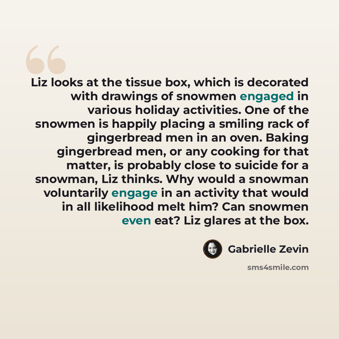 “Liz looks at the tissue box, which is decorated with drawings of snowmen engaged in various holiday activities. One of the snowmen is happily placing a smiling rack of gingerbread men in an oven. Baking gingerbread men, or any cooking for that matter, is probably close to suicide for a snowman…” quote by Gabrielle Zevin