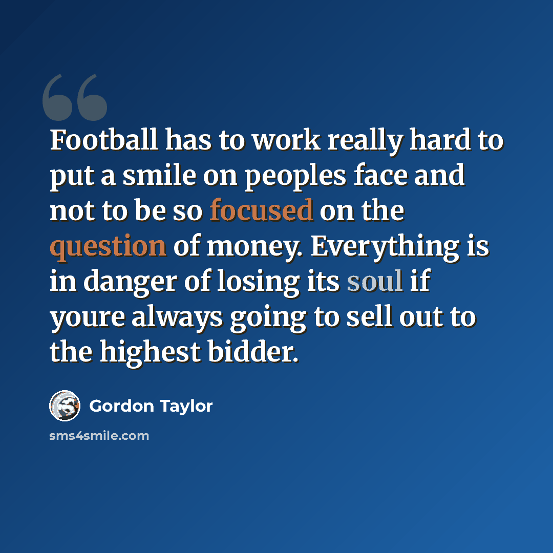“Football has to work really hard to put a smile on peoples face and not to be so focused on the question of money. Everything is in danger of losing its soul if youre always going to sell out to the highest bidder.” quote by Gordon Taylor