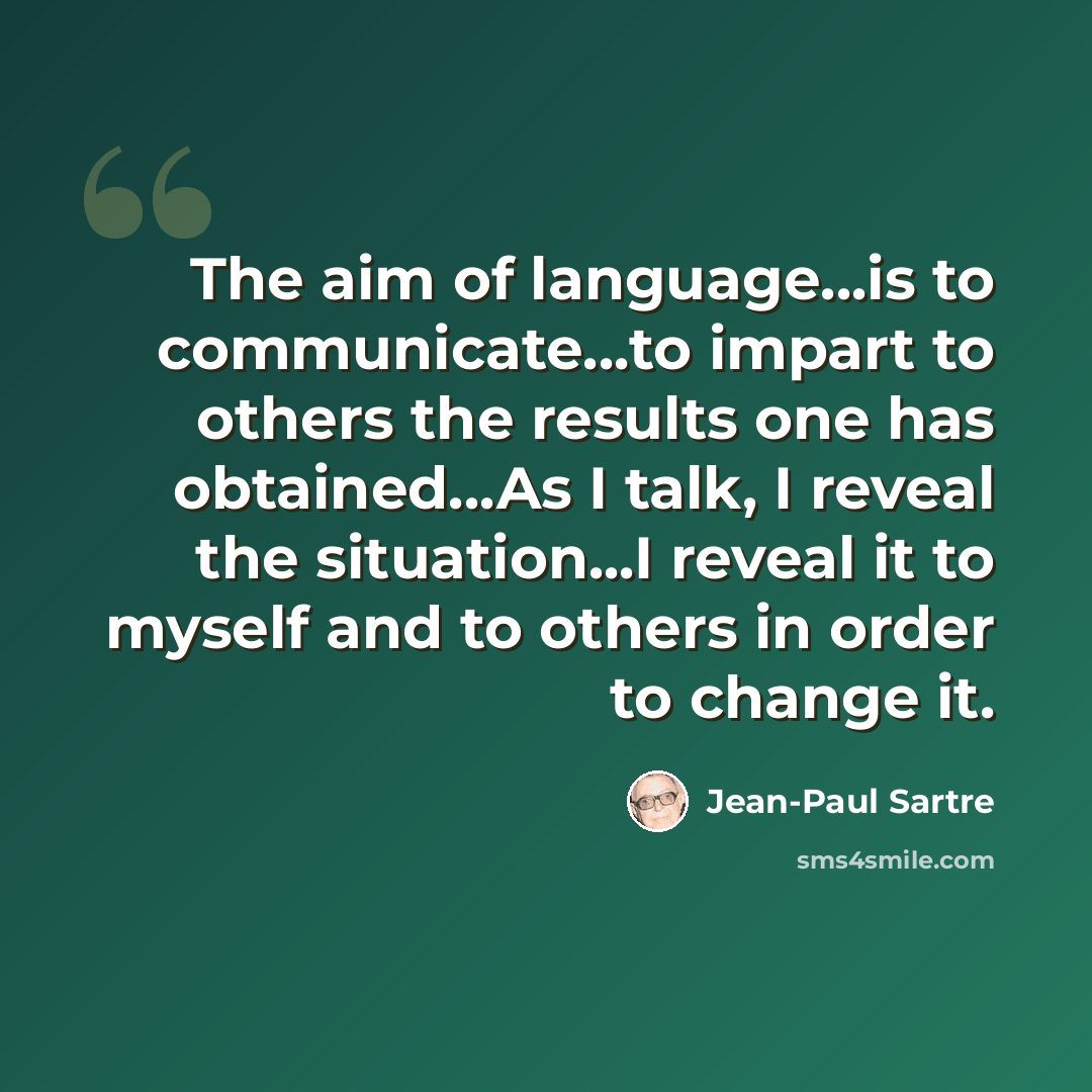 “The aim of language...is to communicate...to impart to others the results one has obtained...As I talk, I reveal the situation...I reveal it to myself and to others in order to change it.” quote by Jean-Paul Sartre