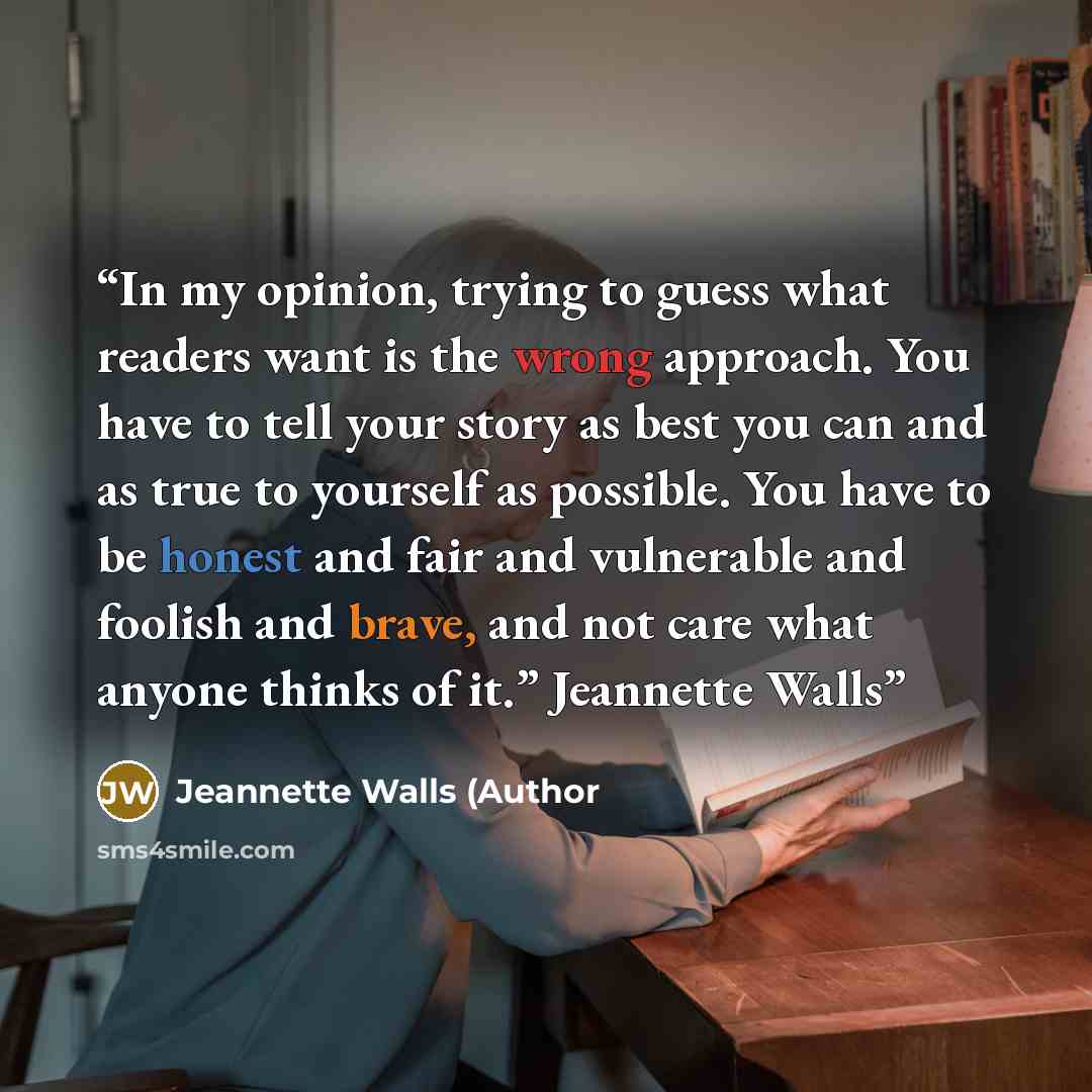 “In my opinion, trying to guess what readers want is the wrong approach. You have to tell your story as best you can and as true to yourself as possible. You have to be honest and fair and vulnerable and foolish and brave, and not care what anyone thinks of it.” Jeannette Walls” quote by Jeannette Walls (Author