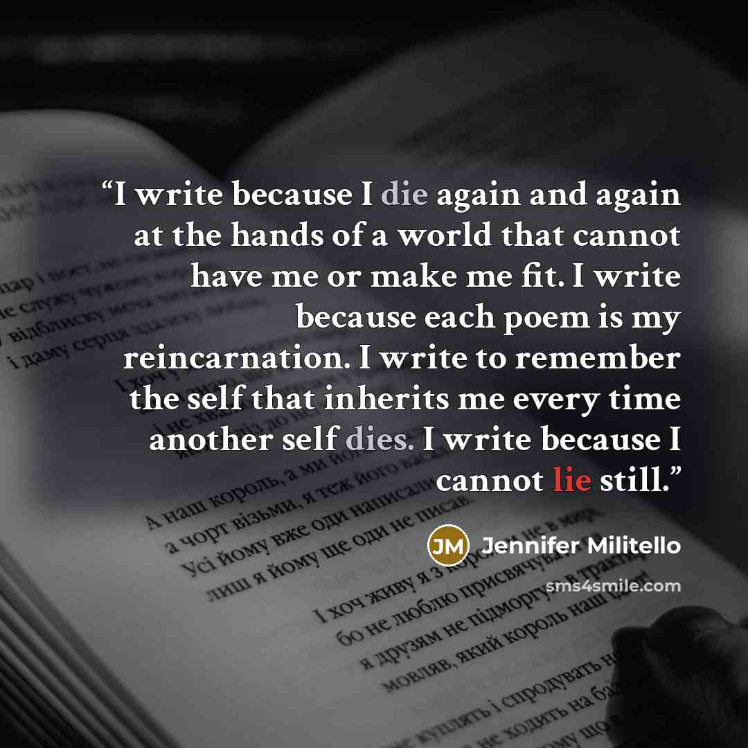 “I write because I die again and again at the hands of a world that cannot have me or make me fit. I write because each poem is my reincarnation. I write to remember the self that inherits me every time another self dies. I write because I cannot lie still.” quote by Jennifer Militello
