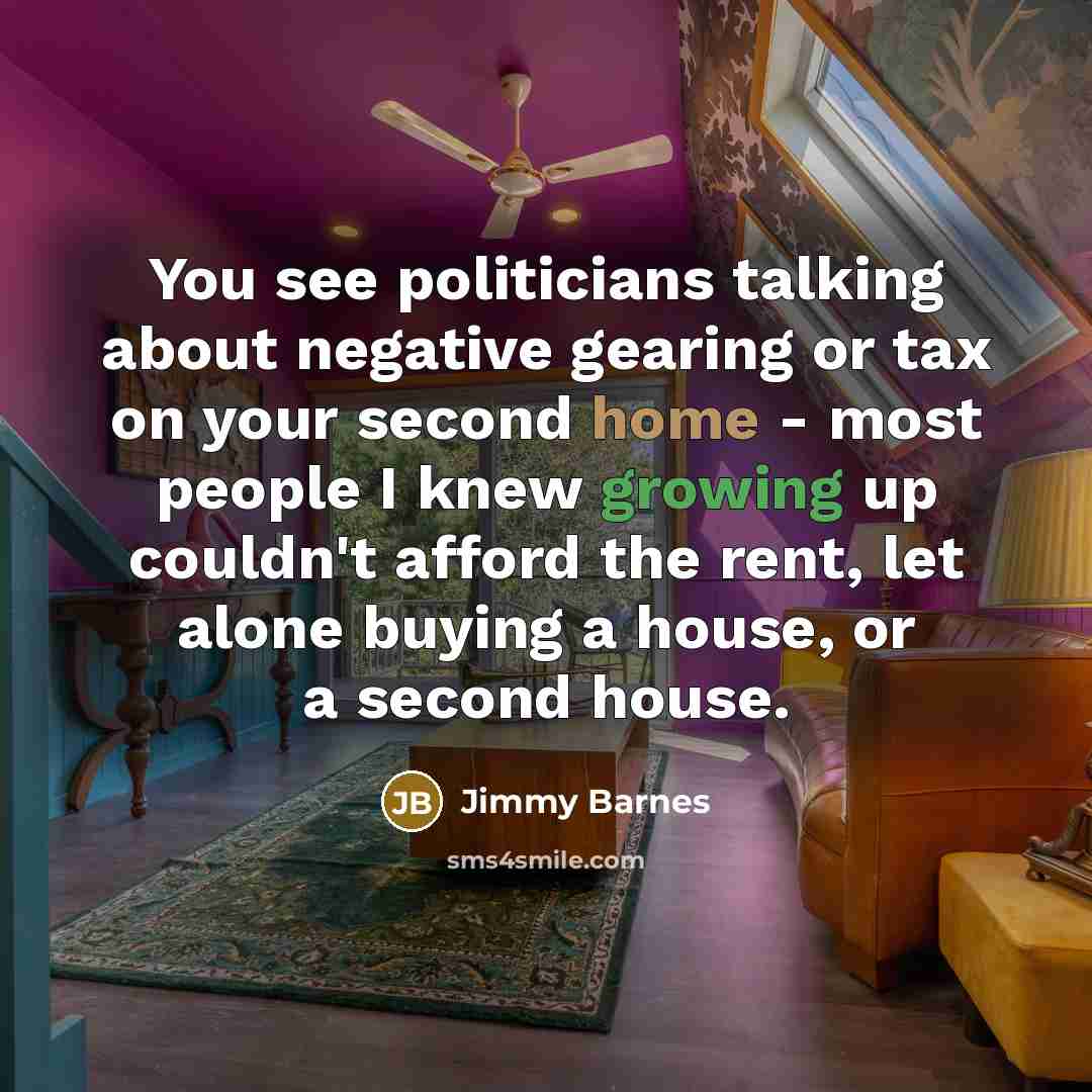 “You see politicians talking about negative gearing or tax on your second home - most people I knew growing up couldn't afford the rent, let alone buying a house, or a second house.” quote by Jimmy Barnes