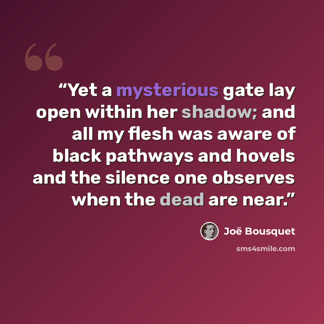“Yet a mysterious gate lay open within her shadow; and all my flesh was aware of black pathways and hovels and the silence one observes when the dead are near.” quote by Joe Bousquet
