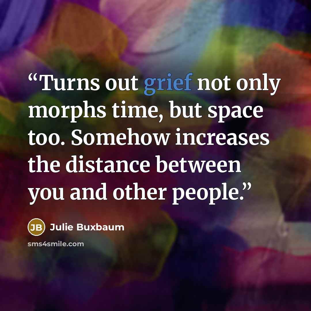 “Turns out grief not only morphs time, but space too. Somehow increases the distance between you and other people.” quote by Julie Buxbaum