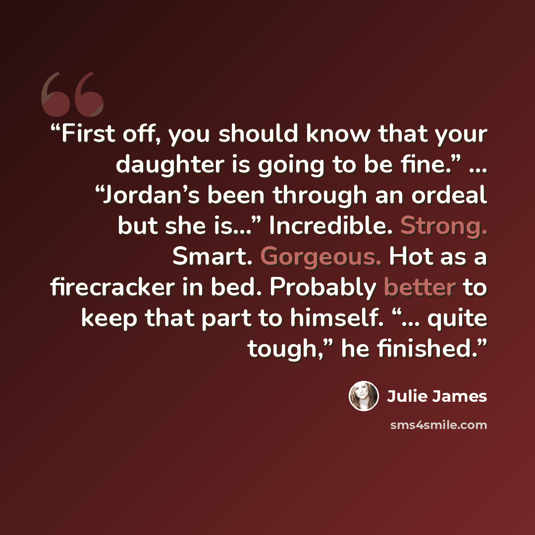 “First off, you should know that your daughter is going to be fine.” … “Jordan’s been through an ordeal but she is…” Incredible. Strong. Smart. Gorgeous. Hot as a firecracker in bed. Probably better to keep that part to himself. “… quite tough,” he finished.” quote by Julie James