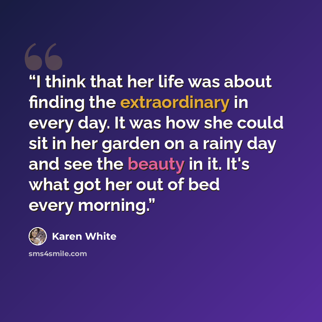“I think that her life was about finding the extraordinary in every day. It was how she could sit in her garden on a rainy day and see the beauty in it. It's what got her out of bed every morning.” quote by Karen White