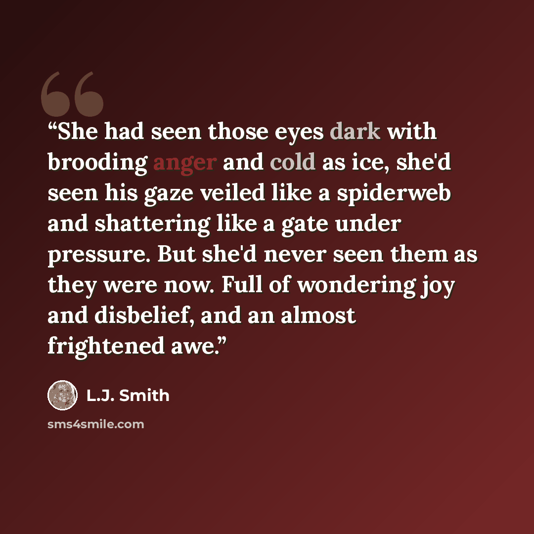 “She had seen those eyes dark with brooding anger and cold as ice, she'd seen his gaze veiled like a spiderweb and shattering like a gate under pressure. But she'd never seen them as they were now. Full of wondering joy and disbelief, and an almost frightened awe.” quote by L.J. Smith